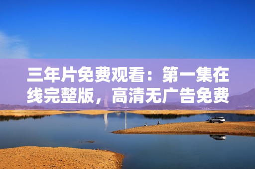 三年片免費觀看：第一集在線完整版，高清無廣告免費觀看