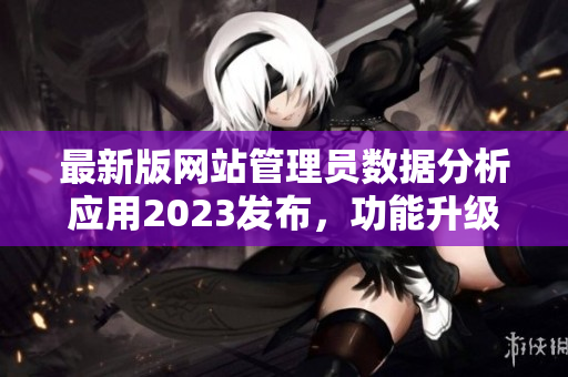 最新版網(wǎng)站管理員數(shù)據(jù)分析應(yīng)用2023發(fā)布，功能升級全面提升