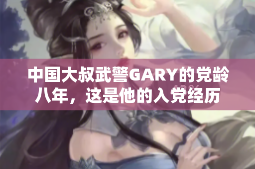 中國(guó)大叔武警GARY的黨齡八年，這是他的入黨經(jīng)歷