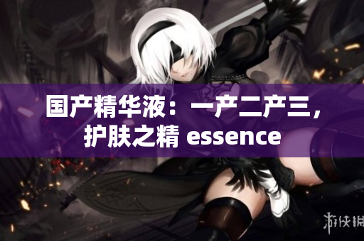 國產(chǎn)精華液：一產(chǎn)二產(chǎn)三，護(hù)膚之精 essence