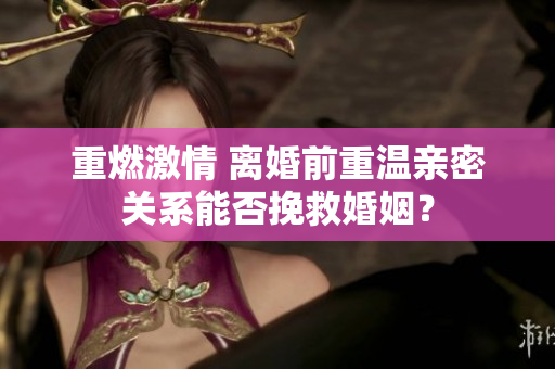 重燃激情 離婚前重溫親密關(guān)系能否挽救婚姻？