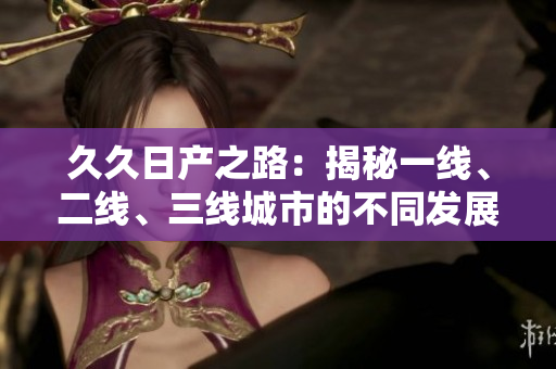久久日產(chǎn)之路：揭秘一線、二線、三線城市的不同發(fā)展路徑