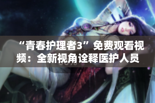 “青春護理者3”免費觀看視頻：全新視角詮釋醫(yī)護人員的奉獻與拼搏