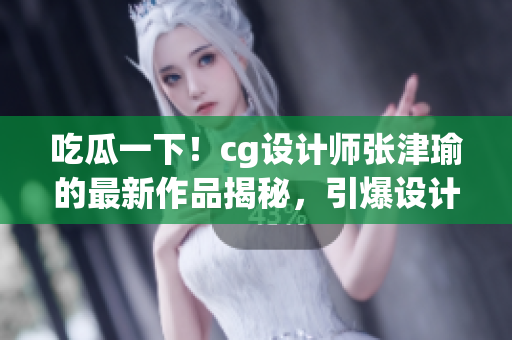 吃瓜一下！cg設(shè)計師張津瑜的最新作品揭秘，引爆設(shè)計圈熱議