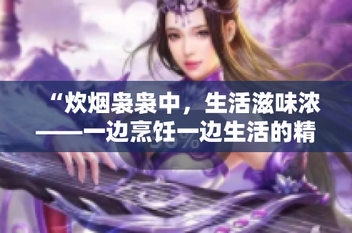 “炊煙裊裊中，生活滋味濃——一邊烹飪一邊生活的精彩體驗(yàn)”