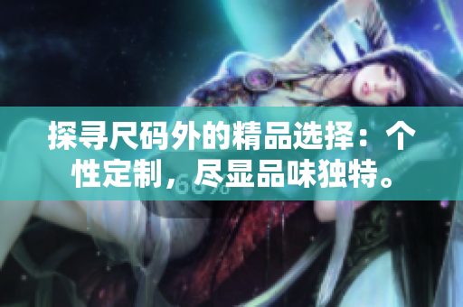 探尋尺碼外的精品選擇：個(gè)性定制，盡顯品味獨(dú)特。