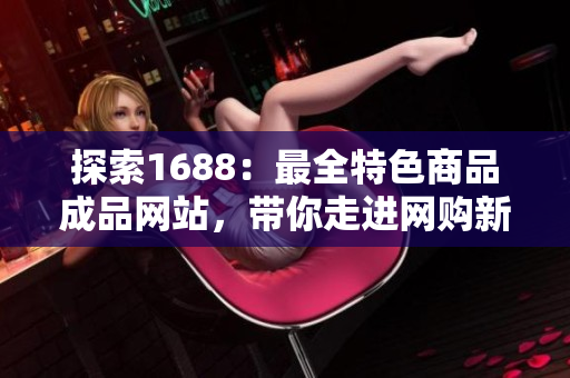 探索1688：最全特色商品成品網站，帶你走進網購新體驗