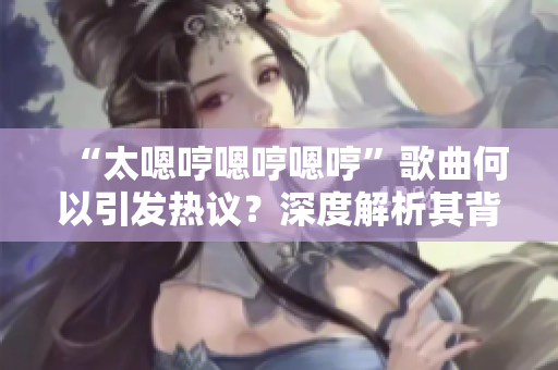 “太嗯哼嗯哼嗯哼”歌曲何以引發(fā)熱議？深度解析其背后的魅力與意義