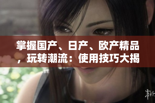 掌握國(guó)產(chǎn)、日產(chǎn)、歐產(chǎn)精品，玩轉(zhuǎn)潮流：使用技巧大揭秘！