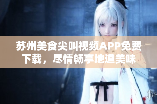蘇州美食尖叫視頻APP免費(fèi)下載，盡情暢享地道美味