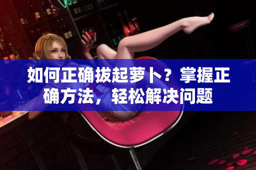 如何正確拔起蘿卜？掌握正確方法，輕松解決問(wèn)題