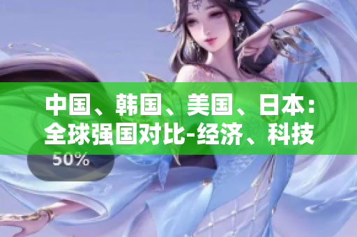 中國(guó)、韓國(guó)、美國(guó)、日本：全球強(qiáng)國(guó)對(duì)比-經(jīng)濟(jì)、科技、外交全面分析