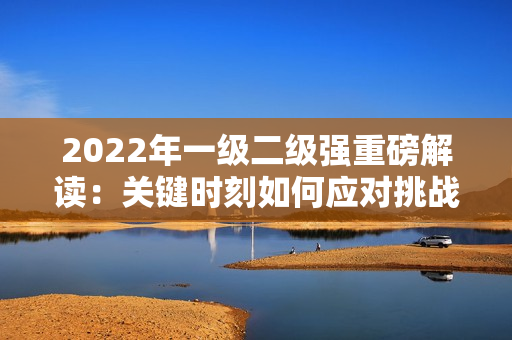 2022年一級(jí)二級(jí)強(qiáng)重磅解讀：關(guān)鍵時(shí)刻如何應(yīng)對(duì)挑戰(zhàn)？