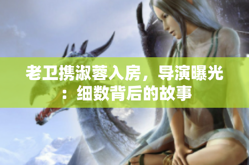老衛(wèi)攜淑蓉入房，導(dǎo)演曝光：細(xì)數(shù)背后的故事
