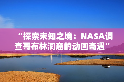“探索未知之境：NASA調(diào)查哥布林洞窟的動畫奇遇”
