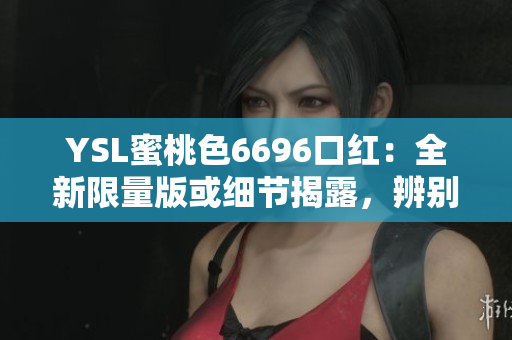 YSL蜜桃色6696口紅：全新限量版或細節(jié)揭露，辨別真假的詳細指南
