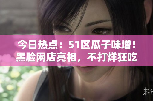 今日熱點：51區(qū)瓜子味增！黑臉網(wǎng)店亮相，不打烊狂吃瓜串，網(wǎng)友圍觀熱議