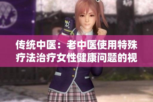 傳統(tǒng)中醫(yī)：老中醫(yī)使用特殊療法治療女性健康問(wèn)題的視頻流出