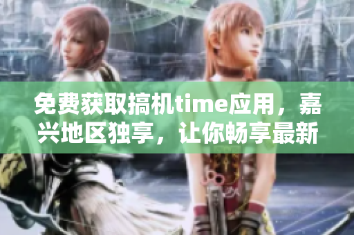 免費(fèi)獲取搞機(jī)time應(yīng)用，嘉興地區(qū)獨(dú)享，讓你暢享最新科技資訊