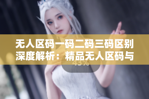 無人區(qū)碼一碼二碼三碼區(qū)別深度解析：精品無人區(qū)碼與其它碼之間的本質(zhì)差異