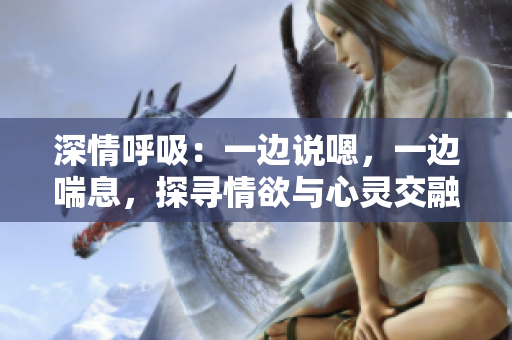 深情呼吸：一邊說嗯，一邊喘息，探尋情欲與心靈交融的奧秘