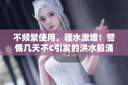 不頻繁使用，騷水激增！警惕幾天不C引發(fā)的洪水般涌動(dòng)