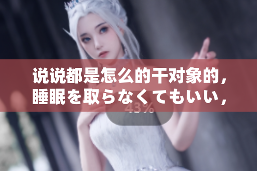 說說都是怎么的干對象的，睡眠を取らなくてもいい，睡覺抓著小雞一晚上會怎樣，睡過年紀最大的多少歲六十多，水潤緊致銷魂低吟古代，水潤緊致銷魂低吟935