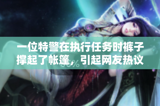 一位特警在執(zhí)行任務時褲子撐起了帳篷，引起網(wǎng)友熱議！