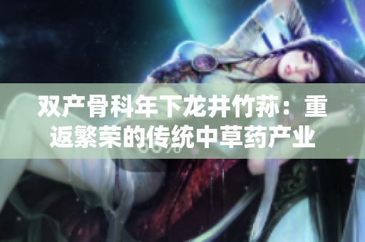 雙產(chǎn)骨科年下龍井竹蓀：重返繁榮的傳統(tǒng)中草藥產(chǎn)業(yè)