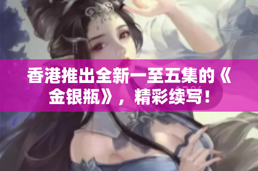 香港推出全新一至五集的《金銀瓶》，精彩續(xù)寫！