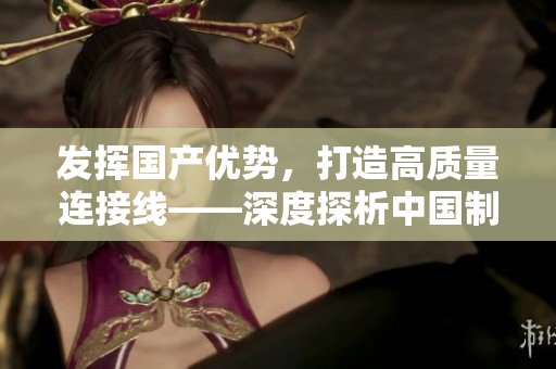 發(fā)揮國(guó)產(chǎn)優(yōu)勢(shì)，打造高質(zhì)量連接線——深度探析中國(guó)制造業(yè)的進(jìn)步與創(chuàng)新