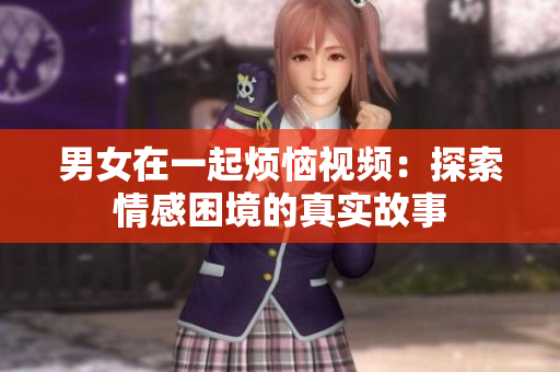 男女在一起煩惱視頻：探索情感困境的真實(shí)故事