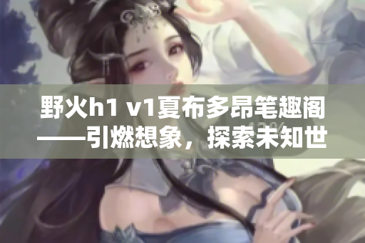 野火h1 v1夏布多昂筆趣閣——引燃想象，探索未知世界