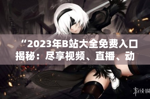“2023年B站大全免費入口揭秘：盡享視頻、直播、動漫等無限暢想！”