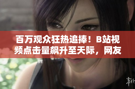 百萬觀眾狂熱追捧！B站視頻點(diǎn)擊量飆升至天際，網(wǎng)友瘋狂點(diǎn)贊無數(shù)！
