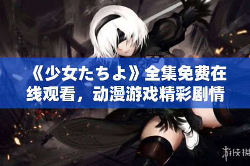 《少女たちよ》全集免費在線觀看，動漫游戲精彩劇情盡在其中