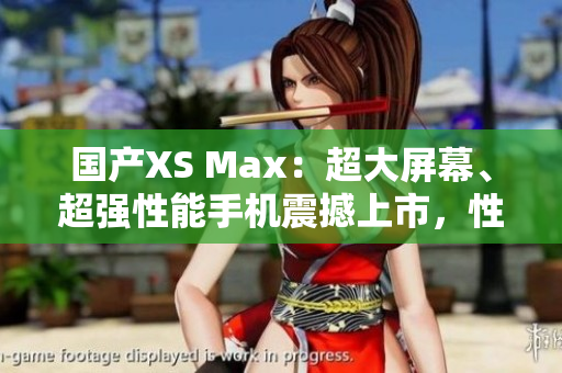 國(guó)產(chǎn)XS Max：超大屏幕、超強(qiáng)性能手機(jī)震撼上市，性能不輸進(jìn)口，價(jià)格更實(shí)惠