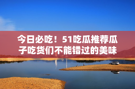 今日必吃！51吃瓜推薦瓜子吃貨們不能錯過的美味