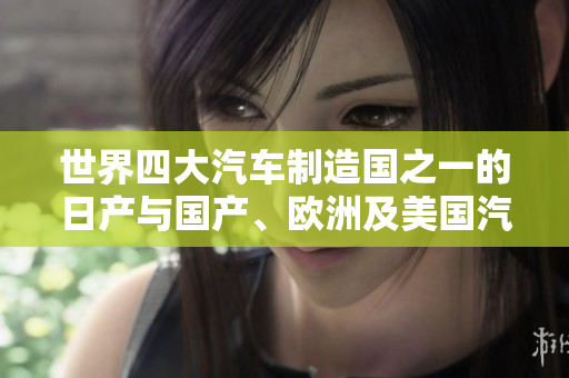 世界四大汽車制造國之一的日產(chǎn)與國產(chǎn)、歐洲及美國汽車制造業(yè)相比較