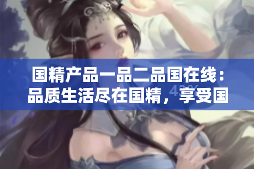國精產(chǎn)品一品二品國在線：品質(zhì)生活盡在國精，享受國貨新體驗(yàn)