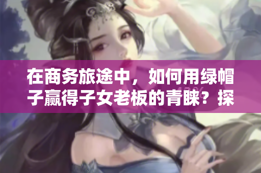 在商務(wù)旅途中，如何用綠帽子贏得子女老板的青睞？探討經(jīng)典案例