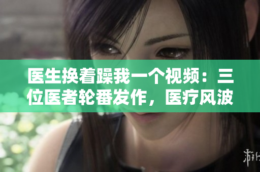 醫(yī)生換著躁我一個(gè)視頻：三位醫(yī)者輪番發(fā)作，醫(yī)療風(fēng)波再度引爆