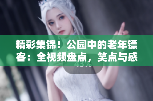 精彩集錦！公園中的老年鏢客：全視頻盤點(diǎn)，笑點(diǎn)與感動(dòng)并存！