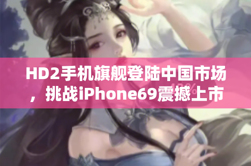 HD2手機(jī)旗艦登陸中國市場，挑戰(zhàn)iPhone69震撼上市