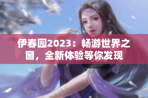 伊春園2023：暢游世界之窗，全新體驗(yàn)等你發(fā)現(xiàn)