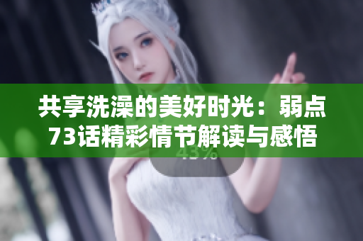 共享洗澡的美好時光：弱點73話精彩情節(jié)解讀與感悟