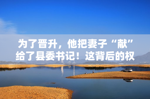 為了晉升，他把妻子“獻(xiàn)”給了縣委書記！這背后的權(quán)力交易引發(fā)了熱議
