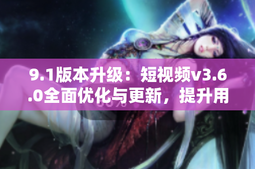9.1版本升級：短視頻v3.6.0全面優(yōu)化與更新，提升用戶體驗和功能特性