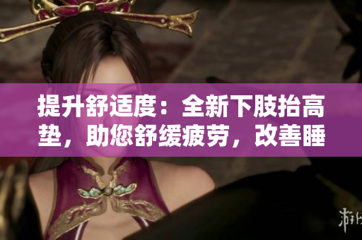 提升舒適度：全新下肢抬高墊，助您舒緩疲勞，改善睡眠質(zhì)量