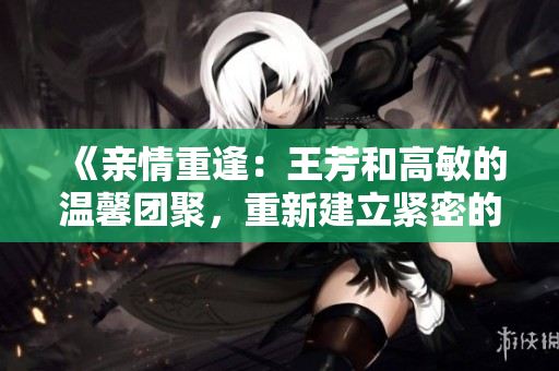 《親情重逢：王芳和高敏的溫馨團(tuán)聚，重新建立緊密的家庭紐帶》